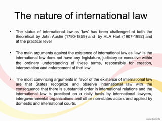 The nature of international law
•

The status of international law as ‘law’ has been challenged at both the
theoretical by John Austin (1790-1859) and by HLA Hart (1907-1992) and
at the practical level

•

The main arguments against the existence of international law as ‘law’ is the
international law does not have any legislature, judiciary or executive within
the ordinary understanding of these terms, responsible for creation,
interpretation and enforcement of that law.

•

The most convincing arguments in favor of the existence of international law
are that States recognize and observe international law with the
consequence that there is substantial order in international relations and the
international law is practiced on a daily basis by international lawyers,
intergovernmental organizations and other non-states actors and applied by
domestic and international courts.

 