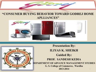 “CONSUMER BUYING BEHAVIOR TOWARD GODREJ HOME
APLLIANCES”

Presentation By:
ILIYAS K. SHEIKH
Guided By:
PROF. SANDESH KEDIA
DEPARTMENT OF ADVANCE MANAGEMENT STUDIES
G. S. College of Commerce, Wardha
1
2013-2014

 