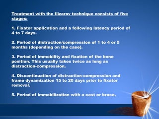 Treatment with the Ilizarov technique consists of five
stages:
1. Fixator application and a following latency period of
4 to 7 days.
2. Period of distraction/compression of 1 to 4 or 5
months (depending on the case).
3. Period of immobility and fixation of the bone
position. This usually takes twice as long as
distraction-compression.
4. Discontinuation of distraction-compression and
frame dynamization 15 to 20 days prior to fixator
removal.
5. Period of immobilization with a cast or brace.
 