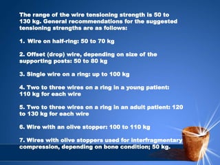 The range of the wire tensioning strength is 50 to
130 kg. General recommendations for the suggested
tensioning strengths are as follows:
1. Wire on half-ring: 50 to 70 kg
2. Offset (drop) wire, depending on size of the
supporting posts: 50 to 80 kg
3. Single wire on a ring: up to 100 kg
4. Two to three wires on a ring in a young patient:
110 kg for each wire
5. Two to three wires on a ring in an adult patient: 120
to 130 kg for each wire
6. Wire with an olive stopper: 100 to 110 kg
7. Wires with olive stoppers used for interfragmentary
compression, depending on bone condition; 50 kg.
 