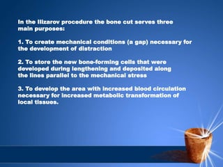 In the Ilizarov procedure the bone cut serves three
main purposes:
1. To create mechanical conditions (a gap) necessary for
the development of distraction
2. To store the new bone-forming cells that were
developed during lengthening and deposited along
the lines parallel to the mechanical stress
3. To develop the area with increased blood circulation
necessary for increased metabolic transformation of
local tissues.
 