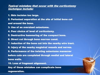 Typical mistakes that occur with the corticotomy
technique include:
1. Skin incision too large.
2. Periosteal separation at the site of initial bone cut
and around the bone.
3. Use of an oversized osteotome.
4. Poor choice of level of corticotomy.
5. Destructive hammering of the compact bone.
6. Direct cut through bone marrow canal.
7. Induction of the bone cut into the nearby wire tract.
8. Injury of the nearby magistral vessels and nerves.
9. Performance of the twisting osteotome maneuver
before cuts are completed through medial and lateral
bone walls.
10. Loss of fragment alignment.
Any of these mistakes can complicate bone
regeneration.
 