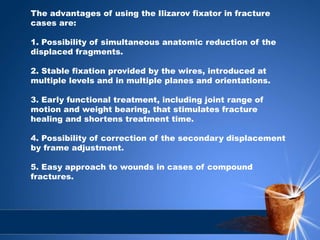 The advantages of using the Ilizarov fixator in fracture
cases are:
1. Possibility of simultaneous anatomic reduction of the
displaced fragments.
2. Stable fixation provided by the wires, introduced at
multiple levels and in multiple planes and orientations.
3. Early functional treatment, including joint range of
motion and weight bearing, that stimulates fracture
healing and shortens treatment time.
4. Possibility of correction of the secondary displacement
by frame adjustment.
5. Easy approach to wounds in cases of compound
fractures.
 