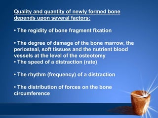 Quality and quantity of newly formed bone
depends upon several factors:
• The regidity of bone fragment fixation
• The degree of damage of the bone marrow, the
periosteal, soft tissues and the nutrient blood
vessels at the level of the osteotomy
• The speed of a distraction (rate)
• The rhythm (frequency) of a distraction
• The distribution of forces on the bone
circumference
 