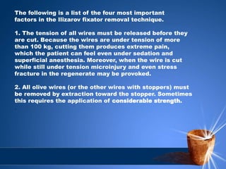 The following is a list of the four most important
factors in the Ilizarov fixator removal technique.
1. The tension of all wires must be released before they
are cut. Because the wires are under tension of more
than 100 kg, cutting them produces extreme pain,
which the patient can feel even under sedation and
superficial anesthesia. Moreover, when the wire is cut
while still under tension microinjury and even stress
fracture in the regenerate may be provoked.
2. All olive wires (or the other wires with stoppers) must
be removed by extraction toward the stopper. Sometimes
this requires the application of considerable strength.
.
 