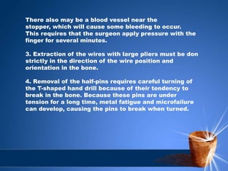 There also may be a blood vessel near the
stopper, which will cause some bleeding to occur.
This requires that the surgeon apply pressure with the
finger for several minutes.
3. Extraction of the wires with large pliers must be don
strictly in the direction of the wire position and
orientation in the bone.
4. Removal of the half-pins requires careful turning of
the T-shaped hand drill because of their tendency to
break in the bone. Because these pins are under
tension for a long time, metal fatigue and microfailure
can develop, causing the pins to break when turned.
 