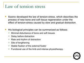 Law of tension stress
 Ilizarov developed the law of tension-stress, which describes the
process of new bone and soft tissue regeneration under the
effect of tension-stress caused by slow and gradual distraction.
 His biological principles can be summarized as follows:
 Minimal disturbance of bone and soft tissues
 Delay before distraction
 Rate and rhythm of distraction
 Site of lengthening
 Stable fixation of the external fixator
 Functional use of the limb and intense physiotherapy.
 