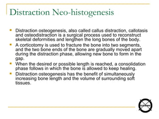 Distraction Neo-histogenesis
 Distraction osteogenesis, also called callus distraction, callotasis
and osteodistraction is a surgical process used to reconstruct
skeletal deformities and lengthen the long bones of the body.
 A corticotomy is used to fracture the bone into two segments,
and the two bone ends of the bone are gradually moved apart
during the distraction phase, allowing new bone to form in the
gap.
 When the desired or possible length is reached, a consolidation
phase follows in which the bone is allowed to keep healing.
 Distraction osteogenesis has the benefit of simultaneously
increasing bone length and the volume of surrounding soft
tissues.
 