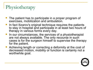 Physiotherapy
 The patient has to participate in a proper program of
exercises, mobilization and ambulation.
 In fact Ilizarov's original technique requires the patients
to stay in hospital and participate in at least two hours of
therapy in various forms every day.
 In our circumstances, the services of a physiotherapist
are not always available. The only recourse in such
cases is for the surgeon himself to supervise the therapy
for the patient.
 Achieving length or correcting a deformity at the cost of
decreased motion, mobility or function is certainly not a
worthwhile goal.
 