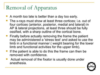 Removal of Apparatus
 A month too late is better than a day too early.
 The x-rays must show at least three cortices; i.e. out of
four cortices (anterior, posterior, medial and lateral) in
AP & lateral projections, at least three should be fully
ossified, with a sharp outline of the cortical bone.
 Finally before actually removing the frame the patient
may be administered a 'stress test‘ and asked to use the
limb in a functional manner ( weight bearing for the lower
limb and functional activities for the upper limb).
 If the patient is able to do this the frame can then be
removed with confidence.
 Actual removal of the fixator is usually done under
anesthesia.
 