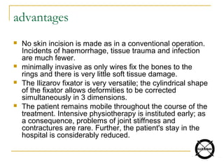 advantages
 No skin incision is made as in a conventional operation.
Incidents of haemorrhage, tissue trauma and infection
are much fewer.
 minimally invasive as only wires fix the bones to the
rings and there is very little soft tissue damage.
 The Ilizarov fixator is very versatile; the cylindrical shape
of the fixator allows deformities to be corrected
simultaneously in 3 dimensions.
 The patient remains mobile throughout the course of the
treatment. Intensive physiotherapy is instituted early; as
a consequence, problems of joint stiffness and
contractures are rare. Further, the patient's stay in the
hospital is considerably reduced.
 