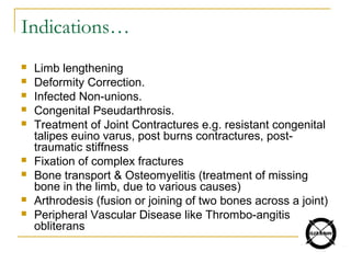Indications…
 Limb lengthening
 Deformity Correction.
 Infected Non-unions.
 Congenital Pseudarthrosis.
 Treatment of Joint Contractures e.g. resistant congenital
talipes euino varus, post burns contractures, post-
traumatic stiffness
 Fixation of complex fractures
 Bone transport & Osteomyelitis (treatment of missing
bone in the limb, due to various causes)
 Arthrodesis (fusion or joining of two bones across a joint)
 Peripheral Vascular Disease like Thrombo-angitis
obliterans
 