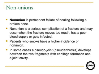 Non-unions
 Nonunion is permanent failure of healing following a
broken bone.
 Nonunion is a serious complication of a fracture and may
occur when the fracture moves too much, has a poor
blood supply or gets infected.
 Patients who smoke have a higher incidence of
nonunion.
 In some cases a pseudo-joint (pseudarthrosis) develops
between the two fragments with cartilage formation and
a joint cavity.
 