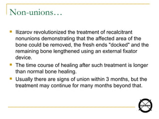 Non-unions…
 Ilizarov revolutionized the treatment of recalcitrant
nonunions demonstrating that the affected area of the
bone could be removed, the fresh ends "docked" and the
remaining bone lengthened using an external fixator
device.
 The time course of healing after such treatment is longer
than normal bone healing.
 Usually there are signs of union within 3 months, but the
treatment may continue for many months beyond that.
 