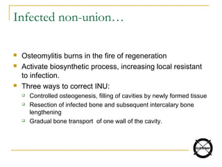  Osteomylitis burns in the fire of regeneration
 Activate biosynthetic process, increasing local resistant
to infection.
 Three ways to correct INU:
 Controlled osteogenesis, filling of cavities by newly formed tissue
 Resection of infected bone and subsequent intercalary bone
lengthening
 Gradual bone transport of one wall of the cavity.
Infected non-union…
 