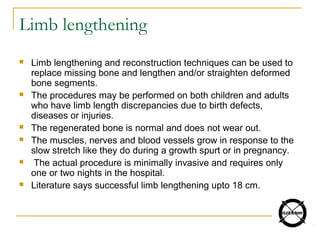 Limb lengthening
 Limb lengthening and reconstruction techniques can be used to
replace missing bone and lengthen and/or straighten deformed
bone segments.
 The procedures may be performed on both children and adults
who have limb length discrepancies due to birth defects,
diseases or injuries.
 The regenerated bone is normal and does not wear out.
 The muscles, nerves and blood vessels grow in response to the
slow stretch like they do during a growth spurt or in pregnancy.
 The actual procedure is minimally invasive and requires only
one or two nights in the hospital.
 Literature says successful limb lengthening upto 18 cm.
 