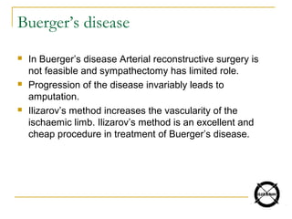Buerger’s disease
 In Buerger’s disease Arterial reconstructive surgery is
not feasible and sympathectomy has limited role.
 Progression of the disease invariably leads to
amputation.
 Ilizarov’s method increases the vascularity of the
ischaemic limb. Ilizarov’s method is an excellent and
cheap procedure in treatment of Buerger’s disease.
 