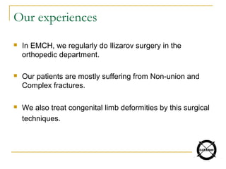 Our experiences
 In EMCH, we regularly do Ilizarov surgery in the
orthopedic department.
 Our patients are mostly suffering from Non-union and
Complex fractures.
 We also treat congenital limb deformities by this surgical
techniques.
 