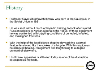 History
 Professor Gavril Abramovich Ilizarov was born in the Caucasus, in
the Soviet Union in 1921.
 He was sent, without much orthopedic training, to look after injured
Russian soldiers in Kurgan,Siberia in the 1950s. With no equipment
he was confronted with crippling conditions of unhealed, infected,
and malaligned fractures.
 With the help of the local bicycle shop he devised ring external
fixators tensioned like the spokes of a bicycle. With this equipment
he achieved healing, realignment and lengthening to a degree
unheard of elsewhere.
 His Ilizarov apparatus is still used today as one of the distraction
osteogenesis methods.
 
