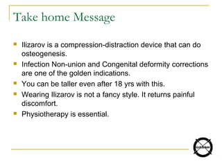 Take home Message
 Ilizarov is a compression-distraction device that can do
osteogenesis.
 Infection Non-union and Congenital deformity corrections
are one of the golden indications.
 You can be taller even after 18 yrs with this.
 Wearing Ilizarov is not a fancy style. It returns painful
discomfort.
 Physiotherapy is essential.
 