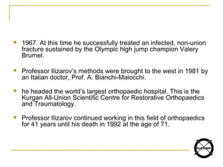 1967. At this time he successfully treated an infected, non-union
fracture sustained by the Olympic high jump champion Valery
Brumel.
 Professor Ilizarov’s methods were brought to the west in 1981 by
an Italian doctor, Prof. A. Bianchi-Maiocchi.
 he headed the world’s largest orthopaedic hospital. This is the
Kurgan All-Union Scientific Centre for Restorative Orthopaedics
and Traumatology.
 Professor Ilizarov continued working in this field of orthopaedics
for 41 years until his death in 1992 at the age of 71.
 
