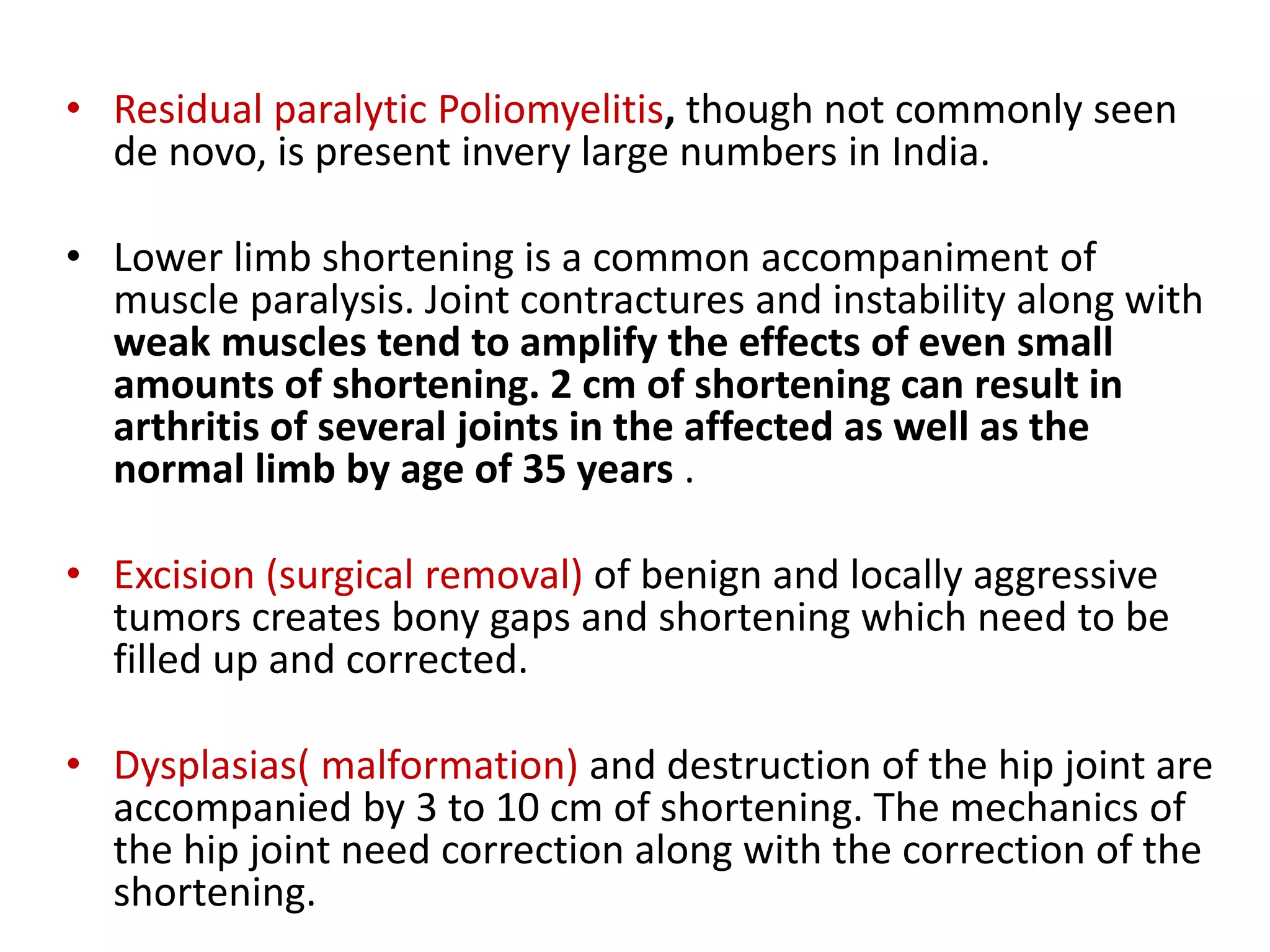 • Residual paralytic Poliomyelitis, though not commonly seen
de novo, is present invery large numbers in India.
• Lower limb shortening is a common accompaniment of
muscle paralysis. Joint contractures and instability along with
weak muscles tend to amplify the effects of even small
amounts of shortening. 2 cm of shortening can result in
arthritis of several joints in the affected as well as the
normal limb by age of 35 years .
• Excision (surgical removal) of benign and locally aggressive
tumors creates bony gaps and shortening which need to be
filled up and corrected.
• Dysplasias( malformation) and destruction of the hip joint are
accompanied by 3 to 10 cm of shortening. The mechanics of
the hip joint need correction along with the correction of the
shortening.
 