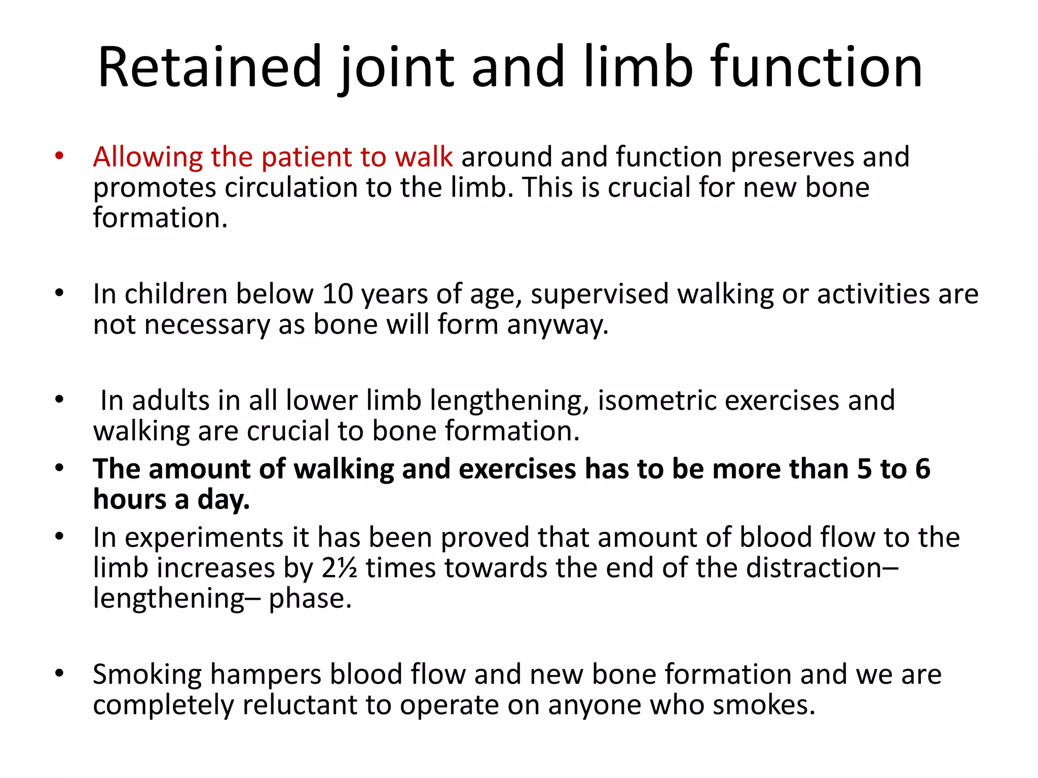 Retained joint and limb function
• Allowing the patient to walk around and function preserves and
promotes circulation to the limb. This is crucial for new bone
formation.
• In children below 10 years of age, supervised walking or activities are
not necessary as bone will form anyway.
• In adults in all lower limb lengthening, isometric exercises and
walking are crucial to bone formation.
• The amount of walking and exercises has to be more than 5 to 6
hours a day.
• In experiments it has been proved that amount of blood flow to the
limb increases by 2½ times towards the end of the distraction–
lengthening– phase.
• Smoking hampers blood flow and new bone formation and we are
completely reluctant to operate on anyone who smokes.
 