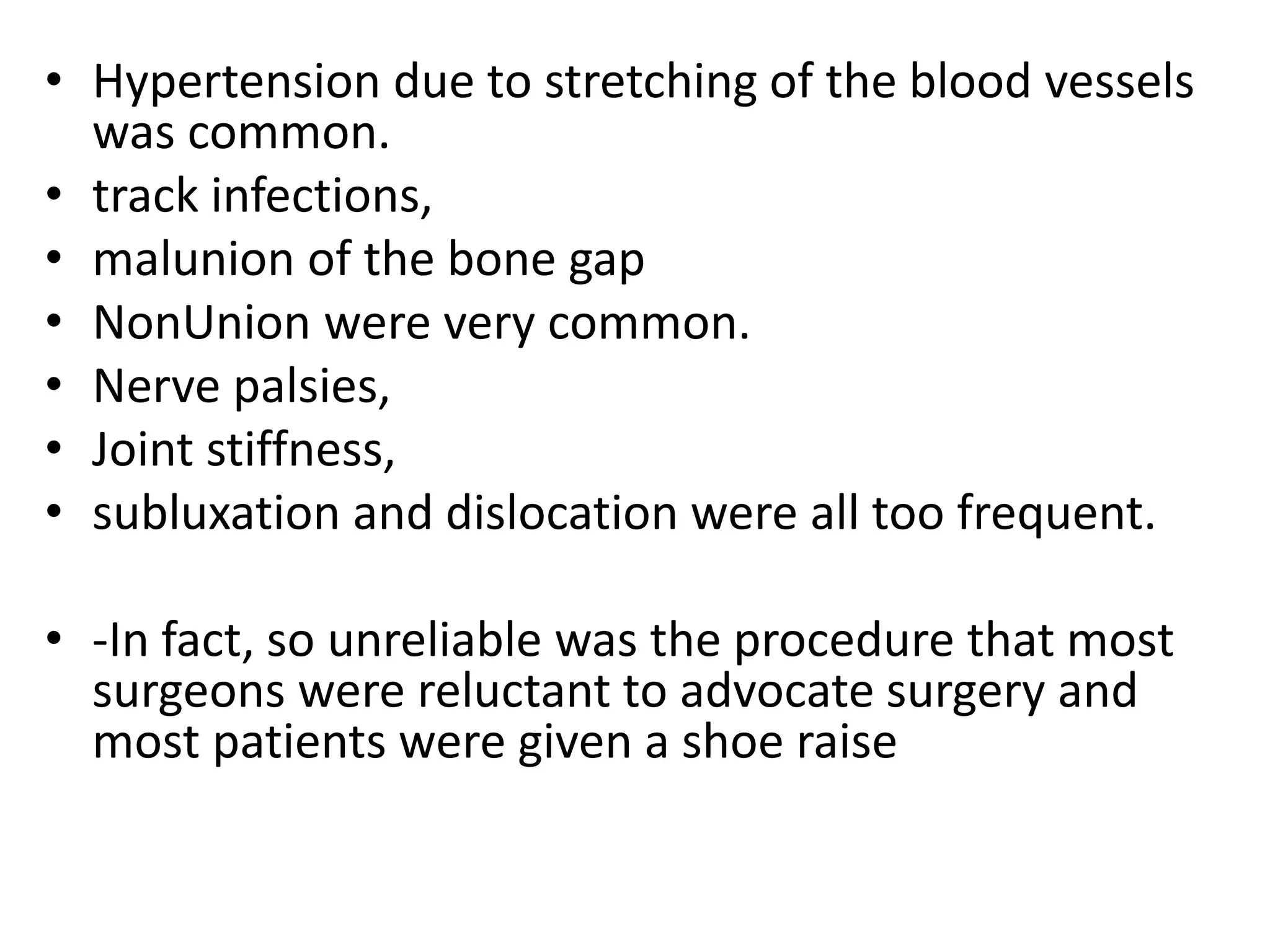 • Hypertension due to stretching of the blood vessels
was common.
• track infections,
• malunion of the bone gap
• NonUnion were very common.
• Nerve palsies,
• Joint stiffness,
• subluxation and dislocation were all too frequent.
• -In fact, so unreliable was the procedure that most
surgeons were reluctant to advocate surgery and
most patients were given a shoe raise
 