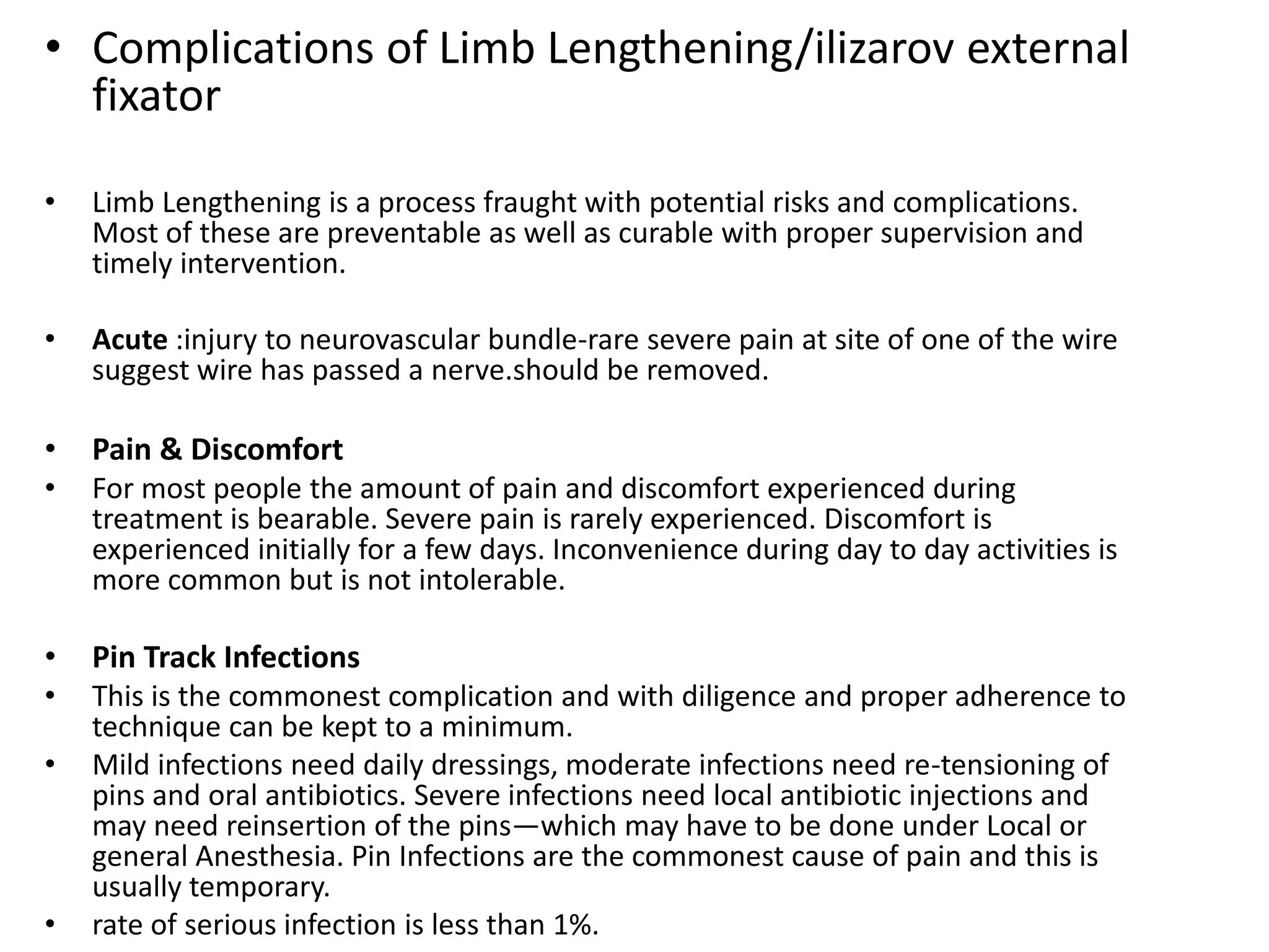 • Complications of Limb Lengthening/ilizarov external
fixator
• Limb Lengthening is a process fraught with potential risks and complications.
Most of these are preventable as well as curable with proper supervision and
timely intervention.
• Acute :injury to neurovascular bundle-rare severe pain at site of one of the wire
suggest wire has passed a nerve.should be removed.
• Pain & Discomfort
• For most people the amount of pain and discomfort experienced during
treatment is bearable. Severe pain is rarely experienced. Discomfort is
experienced initially for a few days. Inconvenience during day to day activities is
more common but is not intolerable.
• Pin Track Infections
• This is the commonest complication and with diligence and proper adherence to
technique can be kept to a minimum.
• Mild infections need daily dressings, moderate infections need re-tensioning of
pins and oral antibiotics. Severe infections need local antibiotic injections and
may need reinsertion of the pins—which may have to be done under Local or
general Anesthesia. Pin Infections are the commonest cause of pain and this is
usually temporary.
• rate of serious infection is less than 1%.
 
