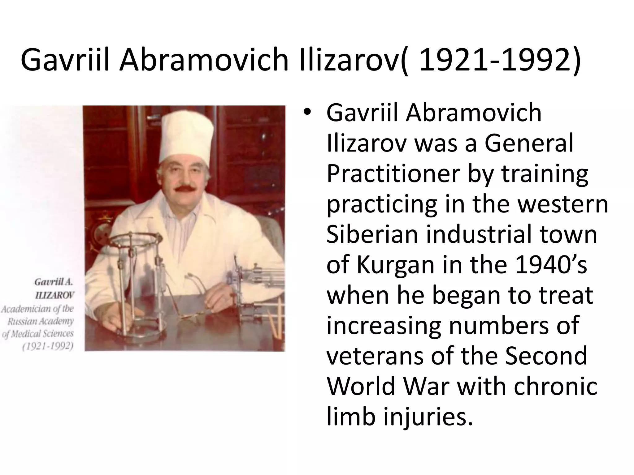 Gavriil Abramovich Ilizarov( 1921-1992)
• Gavriil Abramovich
Ilizarov was a General
Practitioner by training
practicing in the western
Siberian industrial town
of Kurgan in the 1940’s
when he began to treat
increasing numbers of
veterans of the Second
World War with chronic
limb injuries.
 