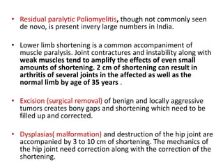 • Residual paralytic Poliomyelitis, though not commonly seen
de novo, is present invery large numbers in India.
• Lower limb shortening is a common accompaniment of
muscle paralysis. Joint contractures and instability along with
weak muscles tend to amplify the effects of even small
amounts of shortening. 2 cm of shortening can result in
arthritis of several joints in the affected as well as the
normal limb by age of 35 years .
• Excision (surgical removal) of benign and locally aggressive
tumors creates bony gaps and shortening which need to be
filled up and corrected.
• Dysplasias( malformation) and destruction of the hip joint are
accompanied by 3 to 10 cm of shortening. The mechanics of
the hip joint need correction along with the correction of the
shortening.
 