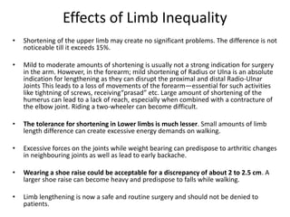 Effects of Limb Inequality
• Shortening of the upper limb may create no significant problems. The difference is not
noticeable till it exceeds 15%.
• Mild to moderate amounts of shortening is usually not a strong indication for surgery
in the arm. However, in the forearm; mild shortening of Radius or Ulna is an absolute
indication for lengthening as they can disrupt the proximal and distal Radio-Ulnar
Joints This leads to a loss of movements of the forearm—essential for such activities
like tightning of screws, receiving“prasad” etc. Large amount of shortening of the
humerus can lead to a lack of reach, especially when combined with a contracture of
the elbow joint. Riding a two-wheeler can become difficult.
• The tolerance for shortening in Lower limbs is much lesser. Small amounts of limb
length difference can create excessive energy demands on walking.
• Excessive forces on the joints while weight bearing can predispose to arthritic changes
in neighbouring joints as well as lead to early backache.
• Wearing a shoe raise could be acceptable for a discrepancy of about 2 to 2.5 cm. A
larger shoe raise can become heavy and predispose to falls while walking.
• Limb lengthening is now a safe and routine surgery and should not be denied to
patients.
 