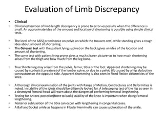 Evaluation of Limb Discrepancy
• Clinical
• Clinical estimation of limb length discrepancy is prone to error–especially when the difference is
small. An approximate idea of the amount and location of shortening is possible using simple clinical
tests.
• The level of the ASIS( prominence on pelvis on which the trousers rest) while standing gives a rough
idea about amount of shortening.
• The Galeazzi test with the patient lying supine( on the back) gives an idea of the location and
amount of shortening.
• The same test with patient lying prone gives a much clearer picture–as to how much shortening
arises from the thigh and how much from the leg bone.
• True Shortening may arise from the pelvis, femur, tibia or the foot. Apparent shortening may be
caused by scoliosis (curvature) of the lumbar spine, or due to a pelvic tilt caused by a hip abduction
contracture on the opposite side. Apparent shortening is also seen in Fixed flexion deformities of the
knee.
• A thorough clinical examination of the joints with Range of Motion, Contractures and Deformities is
noted. Instability of the joints should be diligently looked for. A telescoping test of the hip as seen in
a destroyed femoral head will warn about the dangers of performing femoral lengthening.
• Testing for Antero-posterior(front to back) stability of the knee is important when doing Femoral
lengthening.
• Posterior subluxation of the tibia can occur with lengthening in congenital cases.
• A Ball and Socket ankle as happens in Fibular Hemimelia can cause subluxation of the ankle.
 