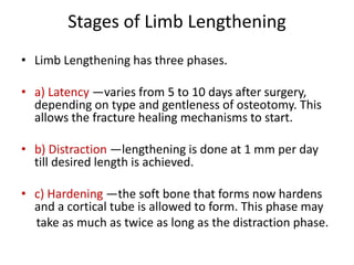 Stages of Limb Lengthening
• Limb Lengthening has three phases.
• a) Latency —varies from 5 to 10 days after surgery,
depending on type and gentleness of osteotomy. This
allows the fracture healing mechanisms to start.
• b) Distraction —lengthening is done at 1 mm per day
till desired length is achieved.
• c) Hardening —the soft bone that forms now hardens
and a cortical tube is allowed to form. This phase may
take as much as twice as long as the distraction phase.
 