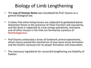 Biology of Limb Lengthening
• The Law of Tension Stress was elucidated by Prof. Ilizarov as a
general biological law.
• It states that when living tissues are subjected to graduated planar
distraction forces in the presence of intact function and vascularity,
and the bone is subjected to a low energy osteotomy, new bone
and all other tissues in the limb are formed by a process of
NeoHistogenesis.
• Prof Ilizarov conducted a series of landmark animal experiments,
which clearly proved the mechanism of new bone tissue formation
and the factors necessary for its proper formation and maturation.
• The necessary ingredients for successful lengthening are:Stability of
fixation
 