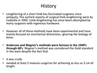 History
• Lengthening of a short limb has fascinated surgeons since
antiquity. The earliest reports of surgical limb lengthening were by
Codivilla in 1905. Limb lengthening has since been attempted by
many surgeons with ingenious hardware.
• However all of these methods have been experimental and have
mainly focused on mechanical distraction, ignoring the biology of
bone.
• Anderson and Wagner’s methods were famous in the 1940’s
through 60’s. Wagner’s method was considered the Gold standard
in the west despite the fact that
• it was crude
• needed at least 3 invasive surgeries for achieving as less as 3 cm of
length.
 