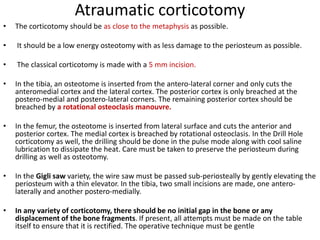 Atraumatic corticotomy
• The corticotomy should be as close to the metaphysis as possible.
• It should be a low energy osteotomy with as less damage to the periosteum as possible.
• The classical corticotomy is made with a 5 mm incision.
• In the tibia, an osteotome is inserted from the antero-lateral corner and only cuts the
anteromedial cortex and the lateral cortex. The posterior cortex is only breached at the
postero-medial and postero-lateral corners. The remaining posterior cortex should be
breached by a rotational osteoclasis manouvre.
• In the femur, the osteotome is inserted from lateral surface and cuts the anterior and
posterior cortex. The medial cortex is breached by rotational osteoclasis. In the Drill Hole
corticotomy as well, the drilling should be done in the pulse mode along with cool saline
lubrication to dissipate the heat. Care must be taken to preserve the periosteum during
drilling as well as osteotomy.
• In the Gigli saw variety, the wire saw must be passed sub-periosteally by gently elevating the
periosteum with a thin elevator. In the tibia, two small incisions are made, one antero-
laterally and another postero-medially.
• In any variety of corticotomy, there should be no initial gap in the bone or any
displacement of the bone fragments. If present, all attempts must be made on the table
itself to ensure that it is rectified. The operative technique must be gentle
 