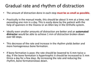 Gradual rate and rhythm of distraction
• The amount of distraction done in each step must be as small as possible.
• Practically in the manual mode, this should be about ¼ mm at a time; not
exceeding one mm in a day. This is easily done by the patient with the
help of spanners in the Ilizarov or an Allen key in the Orthofix system.
• Ideally even smaller amounts of distraction are better and an automated
distractor would be able to achieve 1 mm of distraction broken down
over 60 steps.
• This decrease of the rate and increase in the rhythm yields better and
more homogeneous bone formation.
• If bone formation is poor, the rate should be lowered to ¼ mm twice a
day. If the bone formation is hypertrophic it should be increased to ½ mm
thrice a day for a few days. By increasing the rate and reducing the
rhythm, bone formationslows down.
 