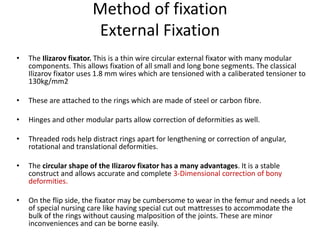 Method of fixation
External Fixation
• The Ilizarov fixator. This is a thin wire circular external fixator with many modular
components. This allows fixation of all small and long bone segments. The classical
Ilizarov fixator uses 1.8 mm wires which are tensioned with a caliberated tensioner to
130kg/mm2
• These are attached to the rings which are made of steel or carbon fibre.
• Hinges and other modular parts allow correction of deformities as well.
• Threaded rods help distract rings apart for lengthening or correction of angular,
rotational and translational deformities.
• The circular shape of the Ilizarov fixator has a many advantages. It is a stable
construct and allows accurate and complete 3-Dimensional correction of bony
deformities.
• On the flip side, the fixator may be cumbersome to wear in the femur and needs a lot
of special nursing care like having special cut out mattresses to accommodate the
bulk of the rings without causing malposition of the joints. These are minor
inconveniences and can be borne easily.
 