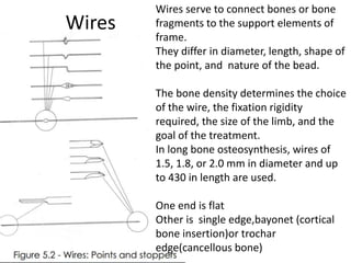 Wires
Wires serve to connect bones or bone
fragments to the support elements of
frame.
They differ in diameter, length, shape of
the point, and nature of the bead.
The bone density determines the choice
of the wire, the fixation rigidity
required, the size of the limb, and the
goal of the treatment.
In long bone osteosynthesis, wires of
1.5, 1.8, or 2.0 mm in diameter and up
to 430 in length are used.
One end is flat
Other is single edge,bayonet (cortical
bone insertion)or trochar
edge(cancellous bone)
 