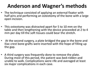 Anderson and Wagner’s methods
• The technique consisted of applying an external fixator with
half-pins and performing an osteotomy of the bone with a large
open incision.
• This osteotomy was distracted apart for 5 to 10 mm on the
table and then lengthening with the device proceeded at 2 to 4
mm per day till the soft tissues could bear the stretch.
• At the second surgery, a plate bridged the gap in the bone and
Iliac crest bone grafts were inserted with the hope of filling up
the gap.
• A third surgery was frequently done to remove the plate.
During most of this period, the patient was bed-ridden and
unable to walk. Complications were rife and averaged at least
six major complications in each case.
 