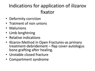 Indications for application of ilizarov
fixator
• Deformity corrction
• Tratment of non unions
• Malunions
• Limb lenghtning
• Relative indications
• Ilizarov Method in Open Fractures-as primary
treatment-debridement – flap cover-autologus
bone grafting after healing.
• Unstable closed fracture
• Compartment syndrome
 