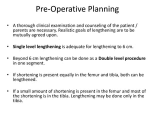 Pre-Operative Planning
• A thorough clinical examination and counseling of the patient /
parents are necessary. Realistic goals of lengthening are to be
mutually agreed upon.
• Single level lengthening is adequate for lengthening to 6 cm.
• Beyond 6 cm lengthening can be done as a Double level procedure
in one segment.
• If shortening is present equally in the femur and tibia, both can be
lengthened.
• If a small amount of shortening is present in the femur and most of
the shortening is in the tibia. Lengthening may be done only in the
tibia.
 