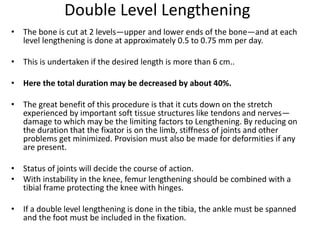 Double Level Lengthening
• The bone is cut at 2 levels—upper and lower ends of the bone—and at each
level lengthening is done at approximately 0.5 to 0.75 mm per day.
• This is undertaken if the desired length is more than 6 cm..
• Here the total duration may be decreased by about 40%.
• The great benefit of this procedure is that it cuts down on the stretch
experienced by important soft tissue structures like tendons and nerves—
damage to which may be the limiting factors to Lengthening. By reducing on
the duration that the fixator is on the limb, stiffness of joints and other
problems get minimized. Provision must also be made for deformities if any
are present.
• Status of joints will decide the course of action.
• With instability in the knee, femur lengthening should be combined with a
tibial frame protecting the knee with hinges.
• If a double level lengthening is done in the tibia, the ankle must be spanned
and the foot must be included in the fixation.
 