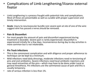 • Complications of Limb Lengthening/ilizarov external
fixator
• Limb Lengthening is a process fraught with potential risks and complications.
Most of these are preventable as well as curable with proper supervision and
timely intervention.
• Acute :injury to neurovascular bundle-rare severe pain at site of one of the wire
suggest wire has passed a nerve.should be removed.
• Pain & Discomfort
• For most people the amount of pain and discomfort experienced during
treatment is bearable. Severe pain is rarely experienced. Discomfort is
experienced initially for a few days. Inconvenience during day to day activities is
more common but is not intolerable.
• Pin Track Infections
• This is the commonest complication and with diligence and proper adherence to
technique can be kept to a minimum.
• Mild infections need daily dressings, moderate infections need re-tensioning of
pins and oral antibiotics. Severe infections need local antibiotic injections and
may need reinsertion of the pins—which may have to be done under Local or
general Anesthesia. Pin Infections are the commonest cause of pain and this is
usually temporary.
• rate of serious infection is less than 1%.
 