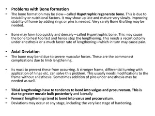 • Problems with Bone formation
• The bone formation may be slow—called Hypotrophic regenerate bone. This is due to
instability or nutritional factors. It may show up late and mature very slowly. Improving
stability of frame by adding rings or pins is needed. Very rarely Bone Grafting may be
needed.
• Bone may form too quickly and densely—called Hypertrophic bone. This may cause
the bone to heal too fast and hence stop the lengthening. This needs a recorticotomy
under anesthesia or a much faster rate of lengthening—which in turn may cause pain.
• Axial Deviation
• The bone may bend due to severe muscular forces. These are the commonest
complications due to limb lengthening.
• Its must to prevent these from occurring. A stronger frame, differential turning with
application of hinge etc. can solve this problem. This usually needs modifications to the
frame without anesthesia. Sometimes addition of pins under anesthesia may be
needed as well.
• Tibial lengthenings have to tendency to bend into valgus and procurvatum. This is
due to greater muscle bulk posteriorly and laterally.
• Femoral lengthenings tend to bend into varus and procurvatum.
• Deviations may occur at any stage, including the very last stage of hardening.
 
