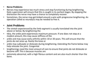 • Nerve Problems
• Nerves may experience too much stress and stop functioning during lengthening.
Daily supervision will ensure that this is caught in its earliest stages. By stopping the
distraction the nerve may have a chance to completely recover.
• Sometimes, the nerve may get kinked around a wire with progressive lengthening. An
operation called as neurolysis may be needed to free it.
• Joint Problems
• The stretch experienced by the limb segment is usually translated into the joint
above or below. By lengthening the
• tibia, the ankle joint experiences maximum pressure. If one does not stop at a
modest amount, this may cause stiffness of the
• ankle and may cause early arthritis within 10 or 20 years. This will ensure that the
joints do not seize up. Rarely the knee or
• ankle may subluxate or dislocate during lengthening. Extending the frame below may
help relocate the joint. Congenital
• lengthenings need the most amount of care to ensure that joints do not dislocate or
become stiff. This is because muscles are
• extremely abnormal, with a high fibrous content and are also much shorter than the
bone.
 