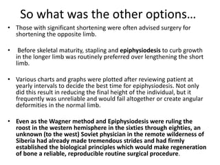 So what was the other options…
• Those with significant shortening were often advised surgery for
shortening the opposite limb.
• Before skeletal maturity, stapling and epiphysiodesis to curb growth
in the longer limb was routinely preferred over lengthening the short
limb.
• Various charts and graphs were plotted after reviewing patient at
yearly intervals to decide the best time for epiphysiodesis. Not only
did this result in reducing the final height of the individual, but it
frequently was unreliable and would fail altogether or create angular
deformities in the normal limb.
• Even as the Wagner method and Epiphysiodesis were ruling the
roost in the western hemisphere in the sixties through eighties, an
unknown (to the west) Soviet physician in the remote wilderness of
Siberia had already made tremendous strides and had firmly
established the biological principles which would make regeneration
of bone a reliable, reproducible routine surgical procedure.
 