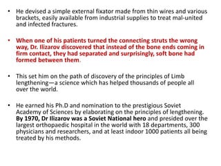 • He devised a simple external fixator made from thin wires and various
brackets, easily available from industrial supplies to treat mal-united
and infected fractures.
• When one of his patients turned the connecting struts the wrong
way, Dr. Ilizarov discovered that instead of the bone ends coming in
firm contact, they had separated and surprisingly, soft bone had
formed between them.
• This set him on the path of discovery of the principles of Limb
lengthening—a science which has helped thousands of people all
over the world.
• He earned his Ph.D and nomination to the prestigious Soviet
Academy of Sciences by elaborating on the principles of lengthening.
By 1970, Dr Ilizarov was a Soviet National hero and presided over the
largest orthopaedic hospital in the world with 18 departments, 300
physicians and researchers, and at least indoor 1000 patients all being
treated by his methods.
 