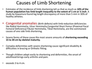 Causes of Limb Shortening
• Estimates of the incidence of limb shortening tell us that as much as 10% of the
human population has limb length inequality to the extent of 1 cm or ½ inch. A
study by Kawamura found leg length discrepancy of more than 5 mm in 30% of
healthy athletes.
• Congenital anomalies (Birth defects) with limb reduction deficiencies
like Radial Hemimelia, Ulnar Hemimelia,Congenital Short Femur (Proximal Focal
Femoral Deficiency) Fibular Hemimelia, Tibial Hemimelia, are the commonest
causes of one side limb shortening.
• Severe forms of these cause the most severe amounts of shortening exceeding
15 to 20 cm by skeletal maturity.
• Complex deformities with severe shortening cause significant disability &
difficulties in bracing or Orthotic fitting.
• Though children adapt easily to shortening and deformities, the onset of
adulthood brings early arthritis and pain.
• exceeds 3 to 4 cm.
 